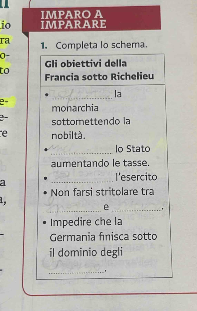 IMPARO A 
io IMPARARE 
ra 1. Completa lo schema. 
0- 
Gli obiettivi della 
to 
Francia sotto Richelieu 
_la 
e- 
monarchia 
e- 
sottomettendo la 
e nobiltà. 
_lo Stato 
aumentando le tasse. 
l’esercito 
a 
_ 
Non farsi stritolare tra 
d, 
_e_ 
. 
Impedire che la 
Germania fınisca sotto 
il dominio degli 
_