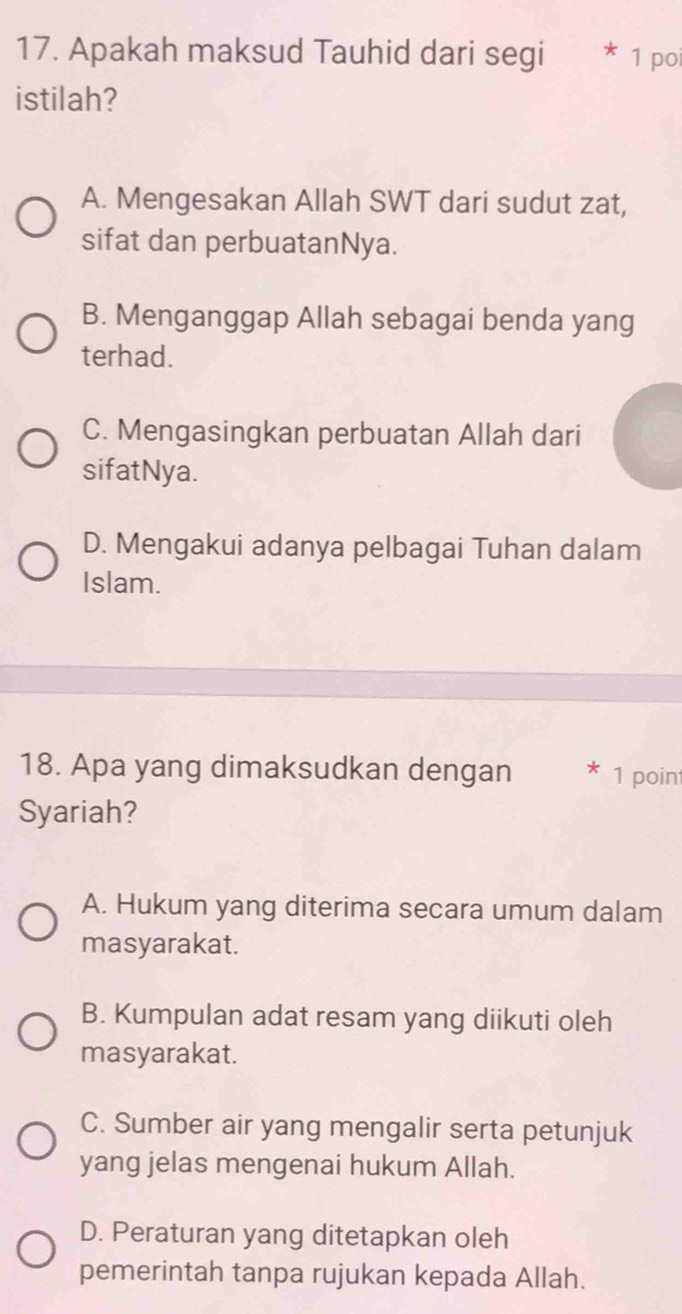 Apakah maksud Tauhid dari segi * 1 poi
istilah?
A. Mengesakan Allah SWT dari sudut zat,
sifat dan perbuatanNya.
B. Menganggap Allah sebagai benda yang
terhad.
C. Mengasingkan perbuatan Allah dari
sifatNya.
D. Mengakui adanya pelbagai Tuhan dalam
Islam.
18. Apa yang dimaksudkan dengan * 1 point
Syariah?
A. Hukum yang diterima secara umum dalam
masyarakat.
B. Kumpulan adat resam yang diikuti oleh
masyarakat.
C. Sumber air yang mengalir serta petunjuk
yang jelas mengenai hukum Allah.
D. Peraturan yang ditetapkan oleh
pemerintah tanpa rujukan kepada Allah.