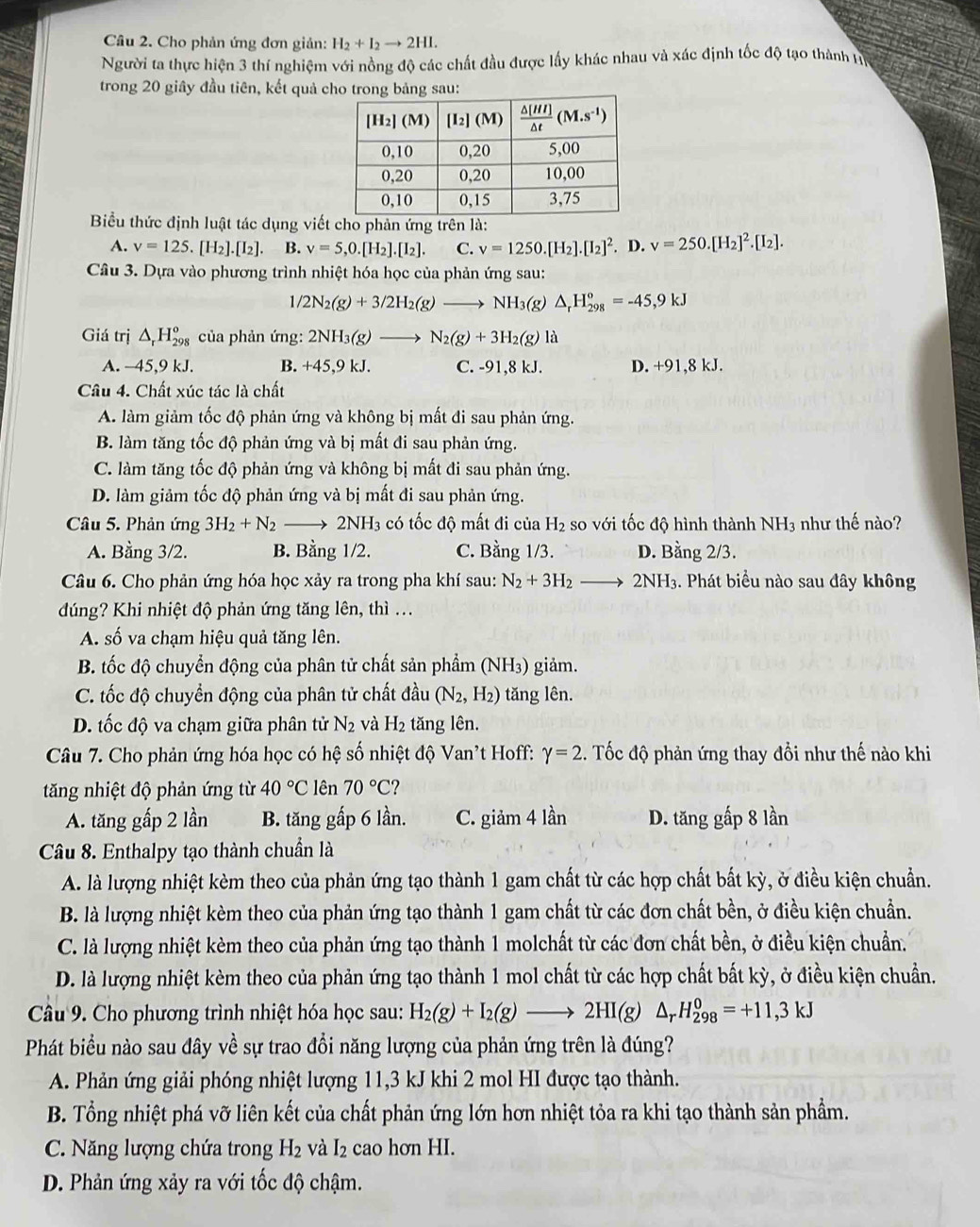 Cho phản ứng đơn giản: H_2+I_2to 2HI.
Người ta thực hiện 3 thí nghiệm với nồng độ các chất đầu được lấy khác nhau và xác định tốc độ tạo thành tự
trong 20 giây đầu tiên, kết quả cu:
Biểu thức định luật tác dụng viết cho phản ứng trên là:
A. v=125.[H_2].[I_2]. B. v=5,0.[H_2].[I_2]. C. v=1250.[H_2].[I_2]^2. D. v=250.[H_2]^2.[I_2].
Câu 3. Dựa vào phương trình nhiệt hóa học của phản ứng sau:
1/2N_2(g)+3/2H_2(g)to NH_3(g)△ _rH_(298)^o=-45,9kJ
Giá trị △ _rH_(298)^o của phản ứng: 2NH_3(g)to N_2(g)+3H_2(g)la
A. -45,9 kJ. B. +45,9 kJ. C. -91,8 kJ. D. +91,8 kJ.
Cầu 4. Chất xúc tác là chất
A. làm giảm tốc độ phản ứng và không bị mất đi sau phản ứng.
B. làm tăng tốc độ phản ứng và bị mất đi sau phản ứng.
C. làm tăng tốc độ phản ứng và không bị mất đi sau phản ứng.
D. làm giảm tốc độ phản ứng và bị mất đi sau phản ứng.
Câu 5. Phản ứng 3H_2+N_2to 2NH_3 có tốc độ mất đi của H_2 so với tốc độ hình thành NH3 như thế nào?
A. Bằng 3/2. B. Bằng 1/2. C. Bằng 1/3. D. Bằng 2/3.
Câu 6. Cho phản ứng hóa học xảy ra trong pha khí sau: N_2+3H_2to 2NH_3 3. Phát biểu nào sau đây không
dúng? Khi nhiệt độ phản ứng tăng lên, thì ...
A. số va chạm hiệu quả tăng lên.
B. tốc độ chuyển động của phân tử chất sản phẩm (NH3) giảm.
C. tốc độ chuyển động của phân tử chất đầu (N_2,H_2) tăng lên.
D. tốc độ va chạm giữa phân tử N_2 và H_2 tăng lên.
Câu 7. Cho phản ứng hóa học có hệ số nhiệt độ Van't Hoff: gamma =2 4. Tốc độ phản ứng thay đổi như thế nào khi
tăng nhiệt độ phản ứng từ 40°C lên 70°C
A. tăng gấp 2 lần B. tăng gấp 6 lần. C. giảm 4 lần D. tăng gấp 8 lần
Câu 8. Enthalpy tạo thành chuẩn là
A. là lượng nhiệt kèm theo của phản ứng tạo thành 1 gam chất từ các hợp chất bất kỳ, ở điều kiện chuẩn.
B. là lượng nhiệt kèm theo của phản ứng tạo thành 1 gam chất từ các đơn chất bền, ở điều kiện chuẩn.
C. là lượng nhiệt kèm theo của phản ứng tạo thành 1 molchất từ các đơn chất bền, ở điều kiện chuẩn.
D. là lượng nhiệt kèm theo của phản ứng tạo thành 1 mol chất từ các hợp chất bất kỳ, ở điều kiện chuẩn.
Câu 9. Cho phương trình nhiệt hóa học sau: H_2(g)+I_2(g)to 2HI(g)△ _rH_(298)^0=+11,3kJ
Phát biểu nào sau đây về sự trao đổi năng lượng của phản ứng trên là đúng?
A. Phản ứng giải phóng nhiệt lượng 11,3 kJ khi 2 mol HI được tạo thành.
B. Tổng nhiệt phá vỡ liên kết của chất phản ứng lớn hơn nhiệt tỏa ra khi tạo thành sản phẩm.
C. Năng lượng chứa trong H_2 và I_2 cao hơn HI.
D. Phản ứng xảy ra với tốc độ chậm.