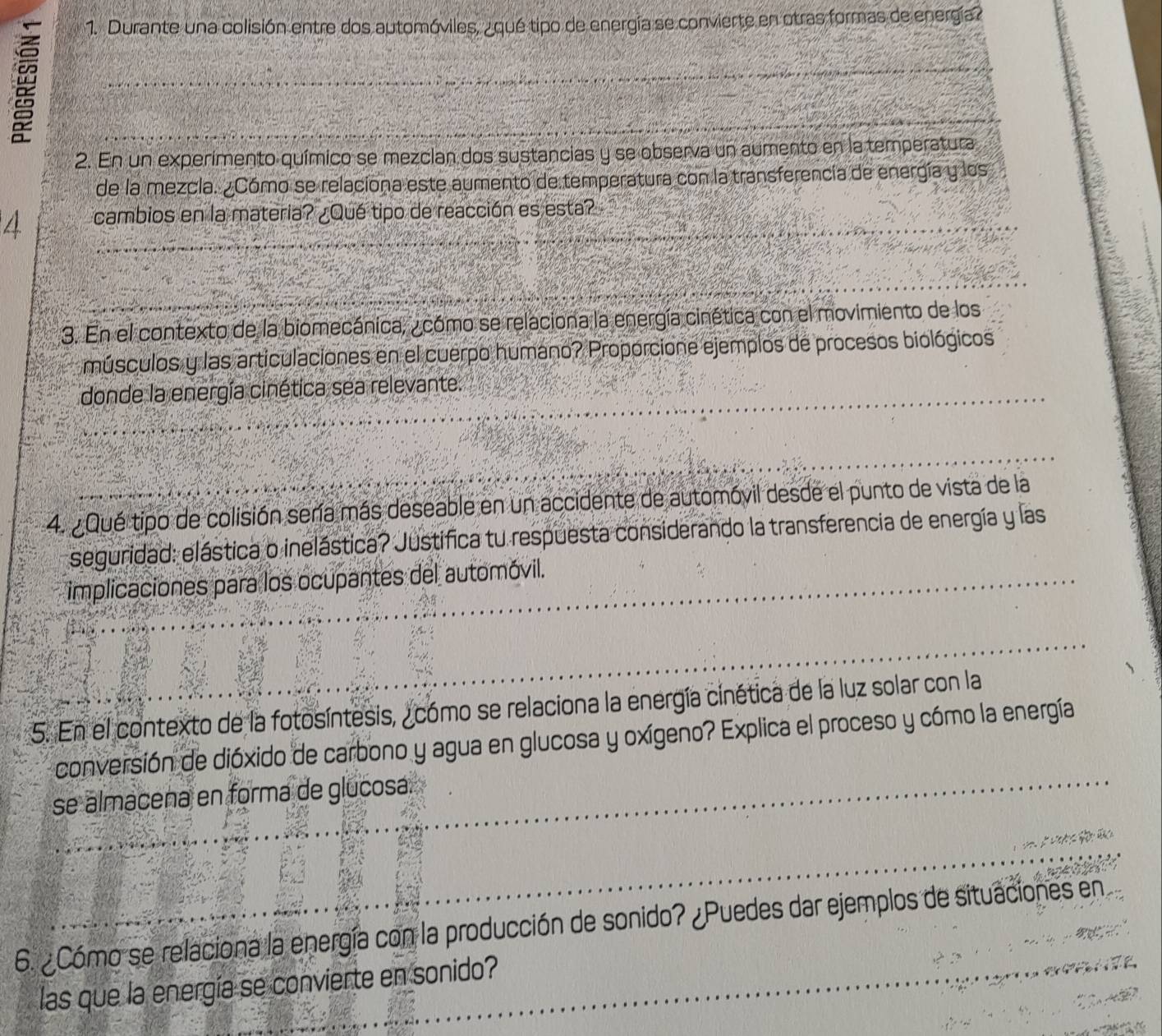 Durante una colisión entre dos automóviles, ¿qué tipo de energía se convierte en otras formas de energía? 
2. En un experimento químico se mezclan dos sustancias y se observa un aumento en la temperatura 
de la mezcla. ¿Cómo se relaciona este aumento de temperatura con la transferencía de energía y los
4 cambios en la materia? ¿Qué tipo de reacción es esta? 
3. En el contexto de la biomecánica, ¿ cómo se relaciona la energía cinética con el movimiento de los 
músculos y las articulaciones en el cuerpo humano? Proporcione ejemplos de procesos biológicos 
donde la energía cinética sea relevante. 
4. Qué tipo de colisión sería más deseable en un accidente de automóvil desde el punto de vista de la 
seguridad: elástica o inelástica? Justifica tu respuesta considerando la transferencia de energía y las 
implicaciones para los ocupantes del automóvil. 
5. En el contexto de la fotosíntesis, _cómo se relaciona la energía cinética de la luz solar con la 
conversión de dióxido de carbono y agua en glucosa y oxígeno? Explica el proceso y cómo la energía 
se almacena en forma de glucosa. 
6. ¿Cómo se relaciona la energía con la producción de sonido? ¿Puedes dar ejemplos de situaciones en 
las que la energía se convierte en sonido?