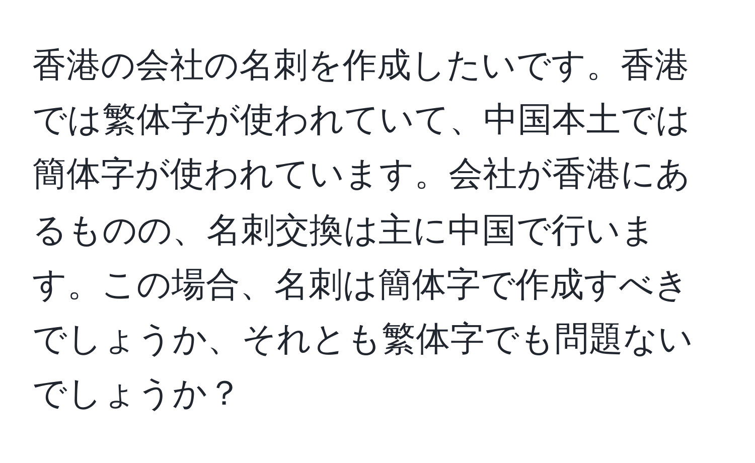 香港の会社の名刺を作成したいです。香港では繁体字が使われていて、中国本土では簡体字が使われています。会社が香港にあるものの、名刺交換は主に中国で行います。この場合、名刺は簡体字で作成すべきでしょうか、それとも繁体字でも問題ないでしょうか？