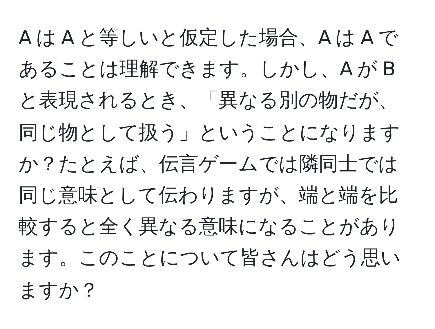 A は A と等しいと仮定した場合、A は A であることは理解できます。しかし、A が B と表現されるとき、「異なる別の物だが、同じ物として扱う」ということになりますか？たとえば、伝言ゲームでは隣同士では同じ意味として伝わりますが、端と端を比較すると全く異なる意味になることがあります。このことについて皆さんはどう思いますか？