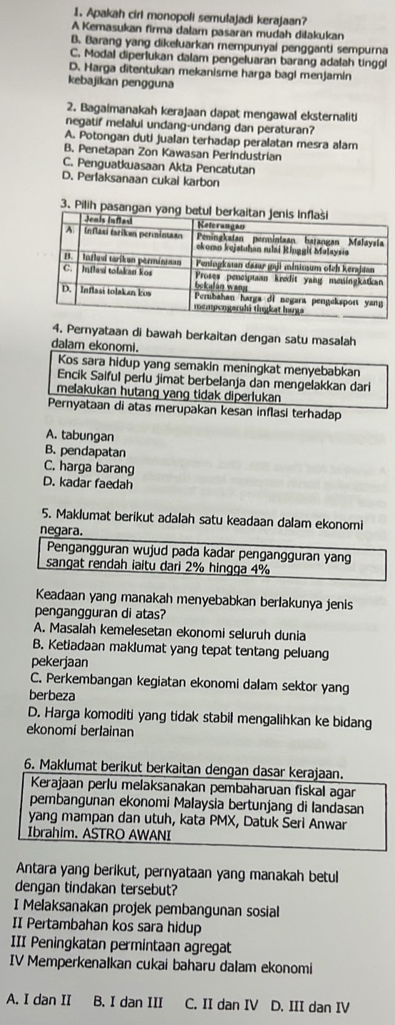 Apakah cirl monopoli semulajadi kerajaan?
A Kemasukan firma dalam pasaran mudah dilakukan
B. Barang yang dikeluarkan mempunyai pengganti sempurna
C. Modal diperlukan dalam pengeluaran barang adalah tinggl
D. Harga ditentukan mekanisme harga bagl menjamin
kebajikan pengguna
2. Bagaimanakah kerajaan dapat mengawal eksternaliti
negatif melalui undang-undang dan peraturan?
A. Potongan duti jualan terhadap peralatan mesra alam
B. Penetapan Zon Kawasan Perindustrian
C. Penguatkuasaan Akta Pencatutan
D. Perlaksanaan cukai karbon
3. Pilih pasang
4. Pernyataan di bawah berkaitan dengan satu masalah
dalam ekonomi.
Kos sara hidup yang semakin meningkat menyebabkan
Encik Saiful perlu jimat berbelanja dan mengelakkan dari
melakukan hutang yang tidak diperlukan
Pernyataan di atas merupakan kesan inflasi terhadap
A. tabungan
B. pendapatan
C. harga barang
D. kadar faedah
5. Maklumat berikut adalah satu keadaan dalam ekonomi
negara.
Pengangguran wujud pada kadar pengangguran yang
sangat rendah iaitu dari 2% hingga 4%
Keadaan yang manakah menyebabkan berlakunya jenis
pengangguran di atas?
A. Masalah kemelesetan ekonomi seluruh dunia
B. Ketiadaan maklumat yang tepat tentang peluang
pekerjaan
C. Perkembangan kegiatan ekonomi dalam sektor yang
berbeza
D. Harga komoditi yang tidak stabil mengalihkan ke bidang
ekonomi berlainan
6. Maklumat berikut berkaitan dengan dasar kerajaan.
Kerajaan perlu melaksanakan pembaharuan fiskal agar
pembangunan ekonomi Malaysia bertunjang di landasan
yang mampan dan utuh, kata PMX, Datuk Seri Anwar
Ibrahim. ASTRO AWANI
Antara yang berikut, pernyataan yang manakah betul
dengan tindakan tersebut?
I Melaksanakan projek pembangunan sosial
II Pertambahan kos sara hidup
III Peningkatan permintaan agregat
IV Memperkenalkan cukai baharu dalam ekonomi
A. I dan II B. I dan III C. II dan IV D. III dan IV