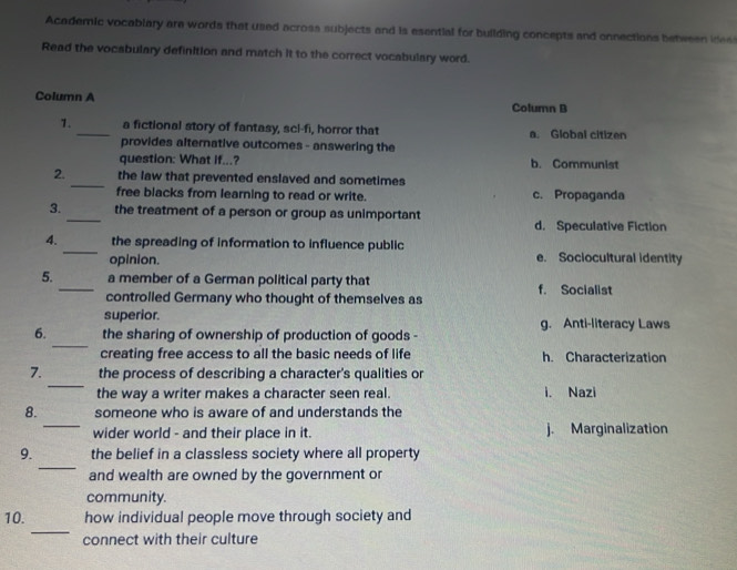 Academic vocablary are words that used across subjects and is esential for building concepts and onnections between ides
Read the vocabulary definition and match it to the correct vocabulary word.
Column A Column B
1._ a fictional story of fantasy, scl-fi, horror that a. Global citizen
provides alternative outcomes - answering the
question: What if...? b. Communist
_
2. the law that prevented enslaved and sometimes
free blacks from learning to read or write. c. Propaganda
3._ the treatment of a person or group as unimportant
d. Speculative Fiction
_
4. the spreading of information to influence public
opinion. e. Sociocultural identity
5._ a member of a German political party that f. Socialist
controlled Germany who thought of themselves as
superior.
_
6. the sharing of ownership of production of goods - g. Anti-literacy Laws
creating free access to all the basic needs of life h. Characterization
_
7. the process of describing a character's qualities or
the way a writer makes a character seen real. i. Nazi
_
8. someone who is aware of and understands the
wider world - and their place in it. j. Marginalization
_
9. the belief in a classless society where all property
and wealth are owned by the government or
community.
_
10. how individual people move through society and
connect with their culture