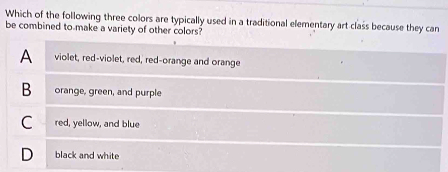 Which of the following three colors are typically used in a traditional elementary art class because they can
be combined to make a variety of other colors?
A violet, red-violet, red, red-orange and orange
B orange, green, and purple
C red, yellow, and blue
D black and white