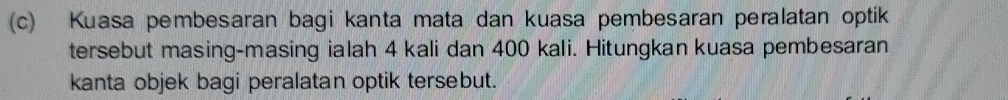 Kuasa pembesaran bagi kanta mata dan kuasa pembesaran peralatan optik 
tersebut masing-masing ialah 4 kali dan 400 kali. Hitungkan kuasa pembesaran 
kanta objek bagi peralatan optik tersebut.