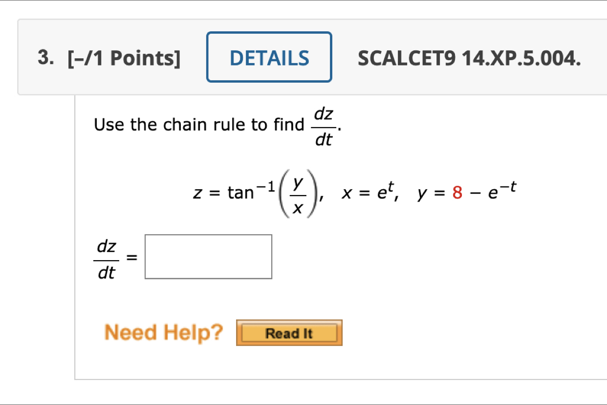 DETAILS SCALCET9 14.XP.5.004.
Use the chain rule to find  dz/dt .
z=tan^(-1)( y/x ), x=e^t, y=8-e^(-t)
 dz/dt =□
Need Help? Read It