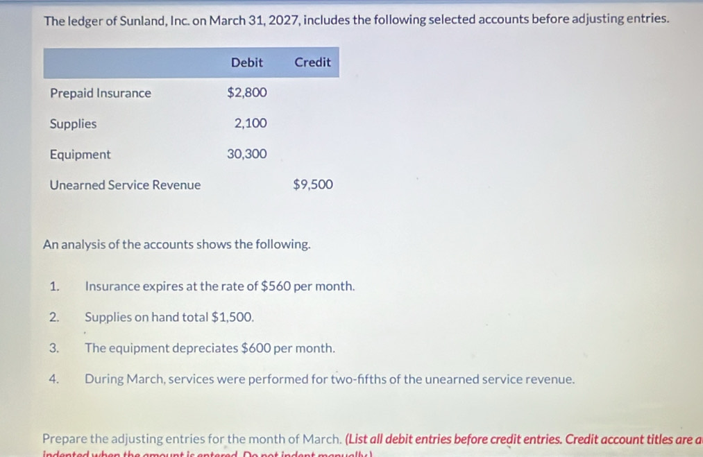 The ledger of Sunland, Inc. on March 31, 2027, includes the following selected accounts before adjusting entries. 
An analysis of the accounts shows the following. 
1. Insurance expires at the rate of $560 per month. 
2. Supplies on hand total $1,500. 
3. The equipment depreciates $600 per month. 
4. During March, services were performed for two-ffths of the unearned service revenue. 
Prepare the adjusting entries for the month of March. (List all debit entries before credit entries. Credit account titles are a