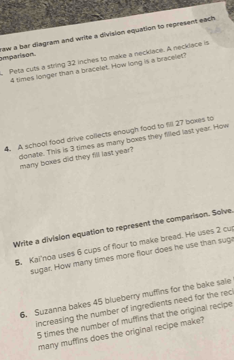 omparison. raw a bar diagram and write a division equation to represent each 
Peta cuts a string 32 inches to make a necklace. A necklace is
4 times longer than a bracelet. How long is a bracelet? 
4. A school food drive collects enough food to fill 27 boxes to 
donate. This is 3 times as many boxes they filled last year. How 
many boxes did they fill last year? 
Write a division equation to represent the comparison. Solve. 
5. Kai'noa uses 6 cups of flour to make bread. He uses 2 cup 
sugar. How many times more flour does he use than suga 
6. Suzanna bakes 45 blueberry muffins for the bake sale 
increasing the number of ingredients need for the reci
5 times the number of muffins that the original recipe 
many muffins does the original recipe make?