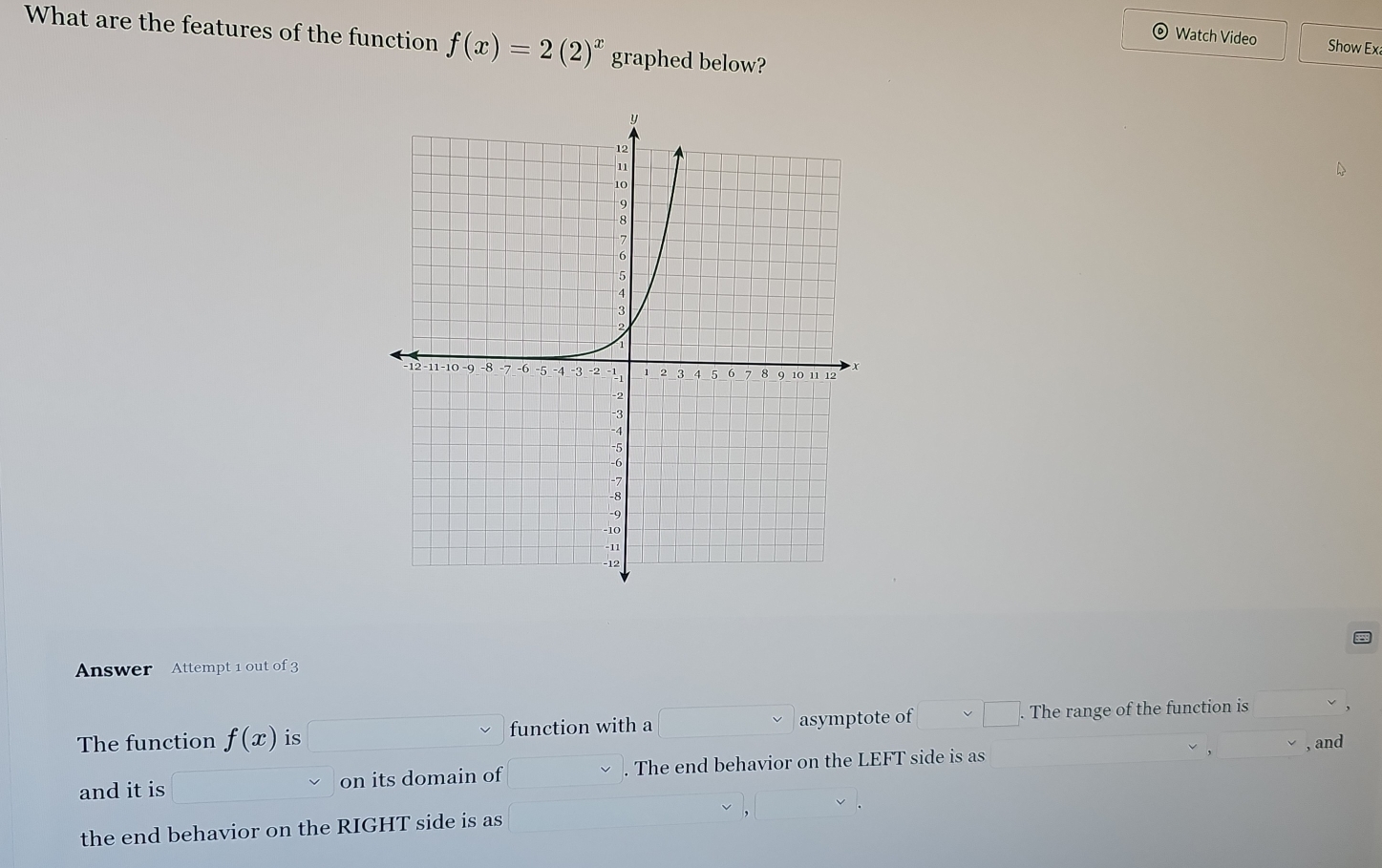 What are the features of the function f(x)=2(2)^x graphed below? 
Watch Video Show Ex 
Answer Attempt 1 out of 3 
The function f(x) is function with a asymptote of . The range of the function is 
, and 
and it is on its domain of . The end behavior on the LEFT side is as 
the end behavior on the RIGHT side is as