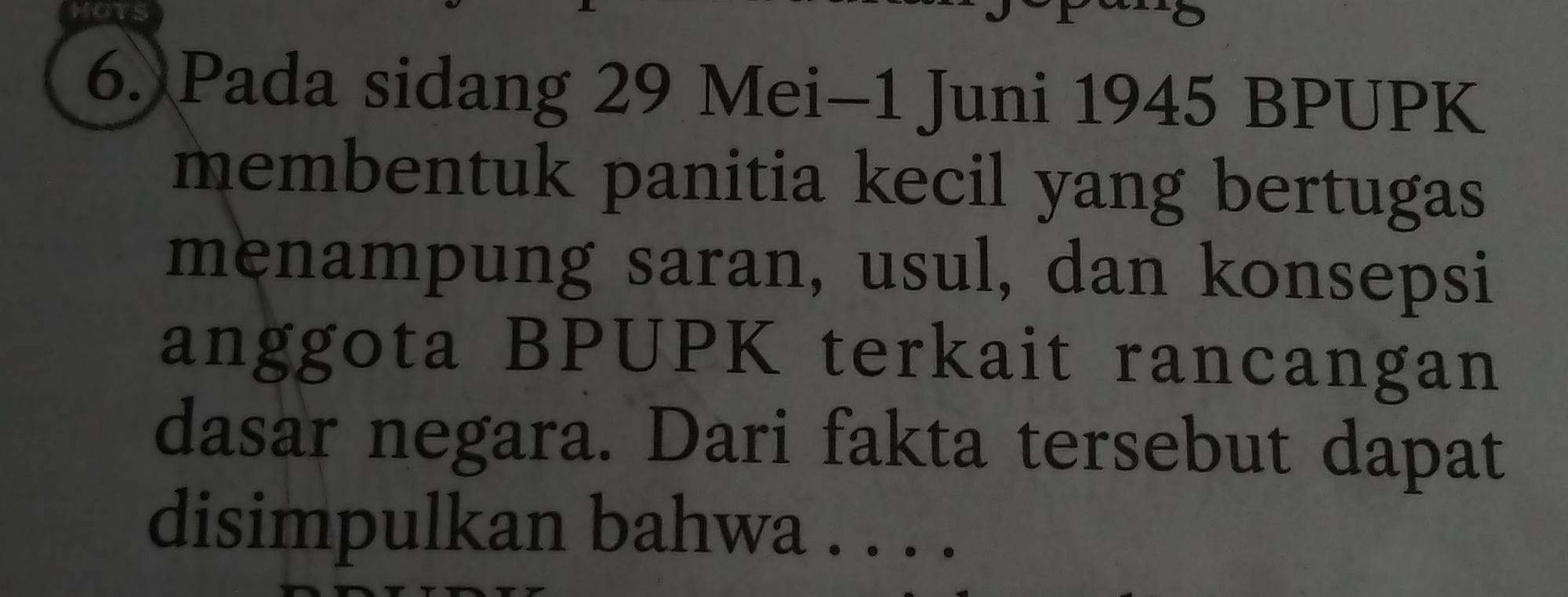 HOTS 
6. Pada sidang 29 Mei-1 Juni 1945 BPUPK 
membentuk panitia kecil yang bertugas 
menampung saran, usul, dan konsepsi 
anggota BPUPK terkait rancangan 
dasar negara. Dari fakta tersebut dapat 
disimpulkan bahwa . . . ._