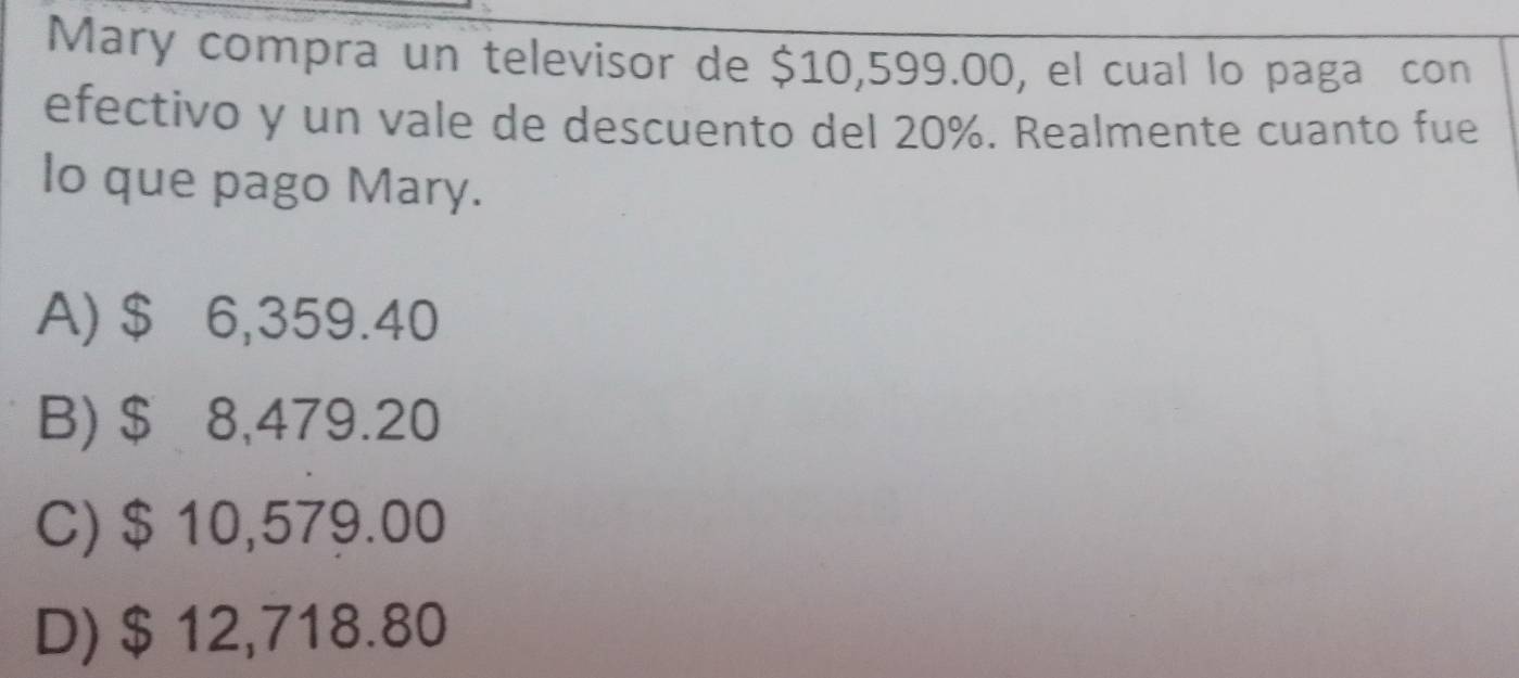 Mary compra un televisor de $10,599.00, el cual lo paga con
efectivo y un vale de descuento del 20%. Realmente cuanto fue
lo que pago Mary.
A) $ 6,359.40
B) $ 8,479.20
C) $ 10,579.00
D) $ 12,718.80