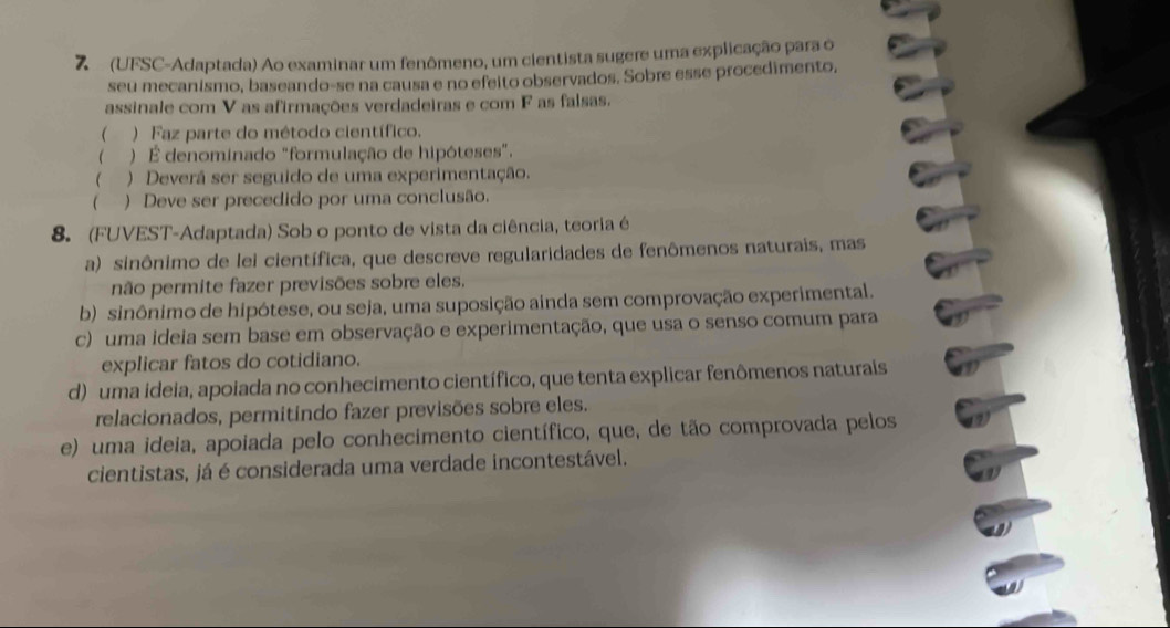 7 (UFSC-Adaptada) Ao examinar um fenômeno, um cientista sugere uma explicação para o
seu mecanismo, baseando-se na causa e no efeito observados. Sobre esse procedimento,
assinale com V as afirmações verdadeiras e com F as falsas.
 ) Faz parte do método científico.
 ) É denominado "formulação de hipóteses".
 ) Deverá ser seguido de uma experimentação.
( ) Deve ser precedido por uma conclusão.
8. (FUVEST-Adaptada) Sob o ponto de vista da ciência, teoria é
a) sinônimo de lei científica, que descreve regularidades de fenômenos naturais, mas
não permite fazer previsões sobre eles.
b) sinônimo de hipótese, ou seja, uma suposição ainda sem comprovação experimental.
c) uma ideia sem base em observação e experimentação, que usa o senso comum para
explicar fatos do cotidiano.
d) uma ideia, apoiada no conhecimento científico, que tenta explicar fenômenos naturais
relacionados, permitindo fazer previsões sobre eles.
e) uma ideia, apoiada pelo conhecimento científico, que, de tão comprovada pelos
cientistas, já é considerada uma verdade incontestável.