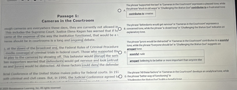 The phrase "supported the ban" in ''Cameras in the Courtroom" expresses a pleased tone, while
A the phrase "stuck in old ways" in 'Challenging the Status Quo" contributes to a frustrated tone
Passage 1: contributes to: creates
Cameras in the Courtroom
The phrase "defendants would get nervous" in ''Cameras in the Courtroom" expresses a
ough cameras are everywhere these days, they are currently not allowed in B. concerned tone, while the phrase "a closed loop" in "Challenging the Status Quo" indicates an
This includes the Supreme Court. Justice Elena Kagan has warned that if ha explanatory tone.
came at the expense of the way the institution functioned, that would be a v
neras should be in courtrooms is a long and ongoing debate.
The phrase 'jurors would be distracted" in "Cameras in the Courtroom' contributes to a scomful
), at the dawn of the broadcast era, the Federal Rules of Criminal Procedure tone, while the phrase "Everyone should be" in 'Challenging the Status Quo" suggests an
media coverage of criminal trials in federal court. Those who supported the C. arrogant tone.
ld play to the cameras by showing off. This behavior would disrupt the seric scornful: rude
3an supporters worried that defendants would get nervous and look untrust arrogant: believing to be better or more important than anyone else
es and jurors would be distracted. All these factors could deny the defendar
Sicial Conference of the United States makes policy for federal courts. In 197 The phrase "All these factors" in 'Cameras in the Courtroom" develops an analytical tone, while
th criminal and civil cases. But, in 1990, the Judicial Conference agreed to D. the phrase "better way of functioning" in
'Challenoing the Status Ouo' huilds a honeful tone
2006 fenansance Leaming, foc. All rights reserved