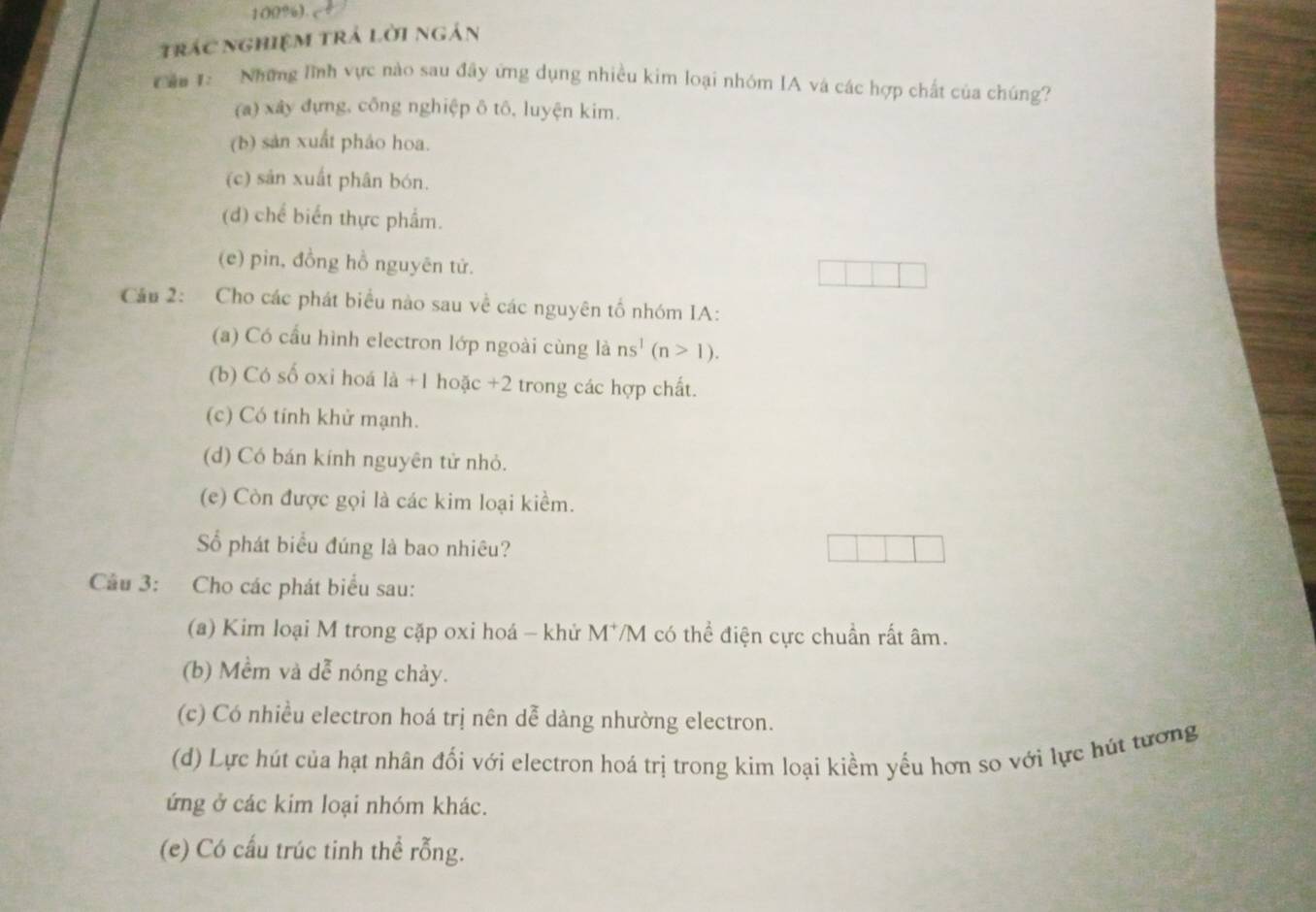 100%). c
trác nghiệm trả lời ngân
Cầu 1: Những lĩnh vực nào sau đây ứng dụng nhiều kim loại nhóm IA và các hợp chất của chúng?
(a) xây đựng, công nghiệp ô tô, luyện kim.
(b) sản xuất pháo hoa.
(c) sản xuất phân bón.
(d) chế biến thực phẩm.
(e) pin, đồng hồ nguyên tử.
Cầu 2: Cho các phát biểu nào sau về các nguyên tố nhóm IA:
(a) Có cầu hình electron lớp ngoài cùng là ns^1(n>1). 
(b) Có số oxi hoá 1a+1 hoặc +2 trong các hợp chất.
(c) Có tính khử mạnh.
(d) Có bán kính nguyên tử nhỏ.
(e) Còn được gọi là các kim loại kiềm.
Số phát biểu đúng là bao nhiêu?
Câu 3: Cho các phát biểu sau:
(a) Kim loại M trong cặp oxi hoá - khử M*/M có thể điện cực chuẩn rất âm.
(b) Mềm và dễ nóng chảy.
(c) Có nhiều electron hoá trị nên dễ dàng nhường electron.
(d) Lực hút của hạt nhân đối với electron hoá trị trong kim loại kiềm yếu hơn so với lực hút tương
ứng ở các kim loại nhóm khác.
(e) Có cấu trúc tinh thể rỗng.