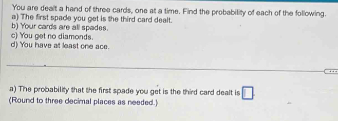 You are dealt a hand of three cards, one at a time. Find the probability of each of the following. 
a) The first spade you get is the third card dealt. 
b) Your cards are all spades. 
c) You get no diamonds. 
d) You have at least one ace. 
_ 
_ 
a) The probability that the first spade you get is the third card dealt is □ . 
(Round to three decimal places as needed.)