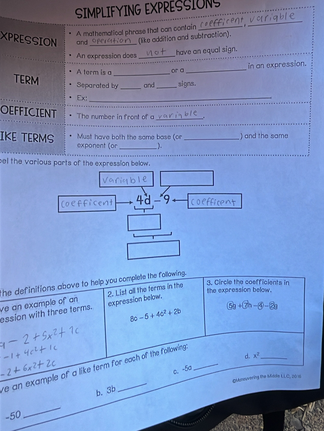 SIMPLIFYING EXPRESSIONS 
A mathematical phrase that can contain_ 
_ 
XPRESSION and_ 
(like addition and subtraction). 
An expression does_ 
have an equal sign. 
A term is a _or a _in an expression. 
TERM 
Separated by _and _signs. 
Ex:_ 
OEFFICIENT The number in front of a_ 
、 
IKE TERMS Must have both the same base (or _) and the same 
exponent (or _). 
bel the various parts of the expression below.
4d-9
the definitions above to help you complete the following. 
the expression below. 
ve an example of an 2. List all the terms in the 3. Circle the coefficients in
 enclosecircle5g+ enclosecircle7h- enclosecircle4- enclosecircle2g
ession with three terms. expression below.
8c-5+4c^2+2b
ve an example of a like term for each of the following . 
d. x^2 _ 
c. -5a
©Maneuvering the Middle LLC, 2016 
b. 3b 
-50 
_