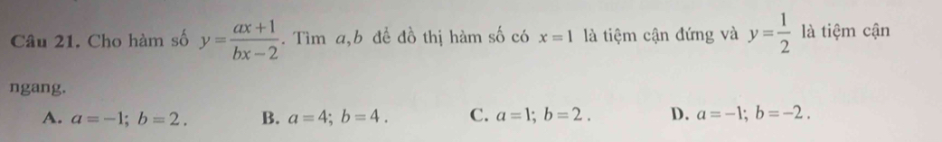 Cho hàm số y= (ax+1)/bx-2 . Tìm a, b để đồ thị hàm số có x=1 là tiệm cận đứng và y= 1/2  là tiệm cận
ngang.
A. a=-1; b=2. B. a=4; b=4. C. a=1; b=2. D. a=-1; b=-2.