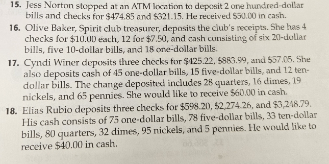 Jess Norton stopped at an ATM location to deposit 2 one hundred-dollar 
bills and checks for $474.85 and $321.15. He received $50.00 in cash. 
16. Olive Baker, Spirit club treasurer, deposits the club’s receipts. She has 4
checks for $10.00 each, 12 for $7.50, and cash consisting of six 20-dollar
bills, five 10-dollar bills, and 18 one-dollar bills. 
17. Cyndi Winer deposits three checks for $425.22, $883.99, and $57.05. She 
also deposits cash of 45 one-dollar bills, 15 five-dollar bills, and 12 ten-
dollar bills. The change deposited includes 28 quarters, 16 dimes, 19
nickels, and 65 pennies. She would like to receive $60.00 in cash. 
18. Elias Rubio deposits three checks for $598.20, $2,274.26, and $3,248.79. 
His cash consists of 75 one-dollar bills, 78 five-dollar bills, 33 ten-dollar
bills, 80 quarters, 32 dimes, 95 nickels, and 5 pennies. He would like to 
receive $40.00 in cash.