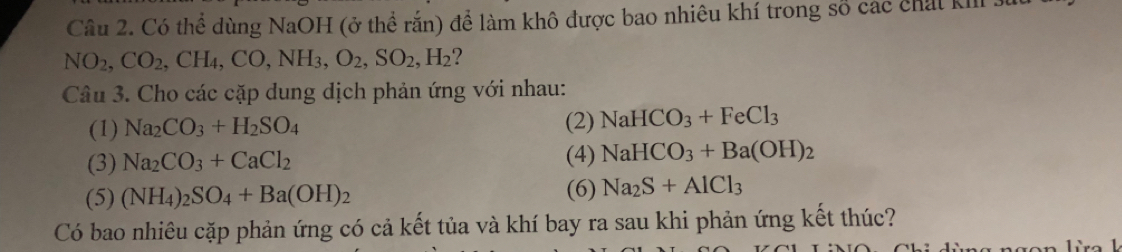 Có thể dùng NaOH (ở thể rắn) để làm khô được bao nhiêu khí trong số các chất kII
NO_2, CO_2, CH_4, CO, NH_3, O_2, SO_2, H_2 ? 
Câu 3. Cho các cặp dung dịch phản ứng với nhau: 
(1) Na_2CO_3+H_2SO_4 (2) NaHCO_3+FeCl_3
(3) Na_2CO_3+CaCl_2 (4) NaHCO_3+Ba(OH)_2
(5) (NH_4)_2SO_4+Ba(OH)_2 (6) Na_2S+AlCl_3
Có bao nhiêu cặp phản ứng có cả kết tủa và khí bay ra sau khi phản ứng kết thúc?