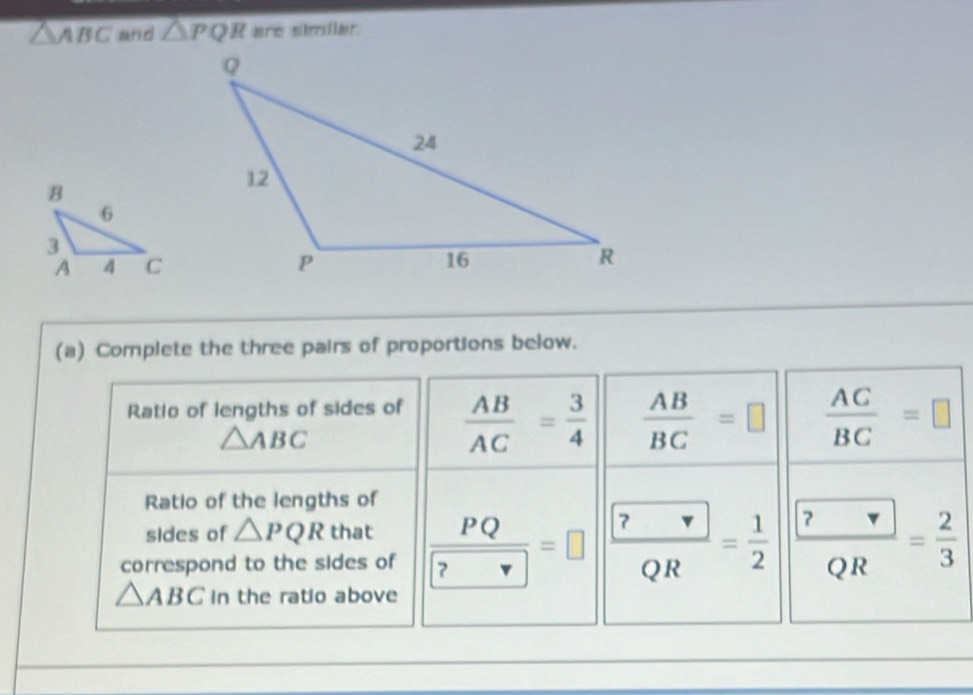 △ ABC and △ PQR are similar. 
(a) Complete the three pairs of proportions below. 
Ratio of lengths of sides of  AB/AC = 3/4   AB/BC =□  AC/BC =□
△ ABC
Ratio of the lengths of 
sides of △ PQR that 
correspond to the sides of frac PQ ?=□ frac  frac  ? QR= 2/3 
△ ABC in the ratio above