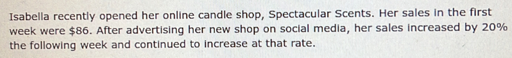 Isabella recently opened her online candle shop, Spectacular Scents. Her sales in the first
week were $86. After advertising her new shop on social media, her sales increased by 20%
the following week and continued to increase at that rate.
