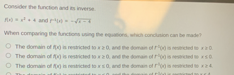 Consider the function and its inverse.
f(x)=x^2+4 and f^(-1)(x)=-sqrt(x-4)
When comparing the functions using the equations, which conclusion can be made?
The domain of f(x) is restricted to x≥ 0 , and the domain of f^(-1)(x) is restricted to x≥ 0.
The domain of f(x) is restricted to x≥ 0 , and the domain of f^(-1)(x) is restricted to x≤ 0.
The domain of f(x) is restricted to x≤ 0 , and the domain of f^(-1)(x) is restricted to x≥ 4. 
n d th e domain o . f-1(x) x<4</tex>