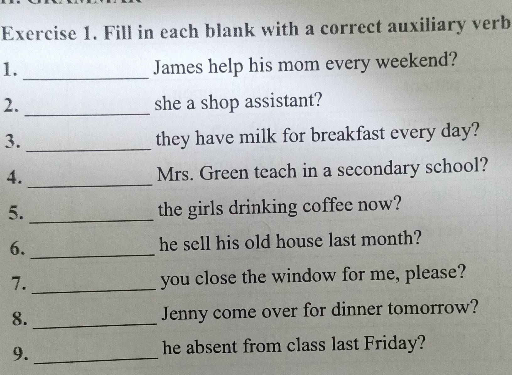 Fill in each blank with a correct auxiliary verb 
1._ 
James help his mom every weekend? 
2._ she a shop assistant? 
3._ 
they have milk for breakfast every day? 
4._ 
Mrs. Green teach in a secondary school? 
5._ 
the girls drinking coffee now? 
6. _he sell his old house last month? 
7._ 
you close the window for me, please? 
8. _Jenny come over for dinner tomorrow? 
9._ 
he absent from class last Friday?