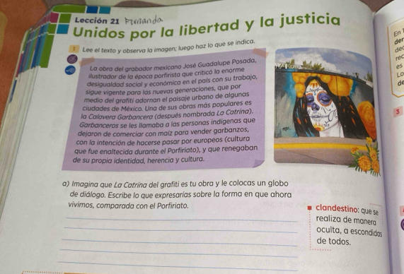 Lección 21 
Unidos por la libertad y la justicia 
En 
I Lee el texto y observa la imagen; luego haz lo que se indica. 
der 
dec 
La obra del grabador mexicano José Guadalupe Posada, 
rec 
es 
ilustrador de la época porfirista que criticó la enorme 
desigualdad social y económica en el país con su trabajo, 
Lo 
sigue vigente para las nuevas generaciones, que porde 
medio del grafiti adornan el paisaje urbano de algunas 
ciudades de México. Una de sus obras más populares es 
la Calavera Garbancera (después nombrada La Catrína). 
3 
Garbanceros se les llamaba a las personas indígenas que 
dejaron de comerciar con maíz para vender garbanzos, 
con la intención de hacerse pasar por europeos (cultura 
que fue enaltecida durante el Porfiriato), y que renegaban 
de su propia identidad, herencia y cultura. 
a) Imagina que La Catrina del grafiti es tu obra y le colocas un globo 
de diálogo. Escribe lo que expresarías sobre la forma en que ahora 
vivimos, comparada con el Porfiriato. 
clandestino: que se 
_ 
_realiza de manera 
oculta, a escondidas 
_ 
_de todos. 
_