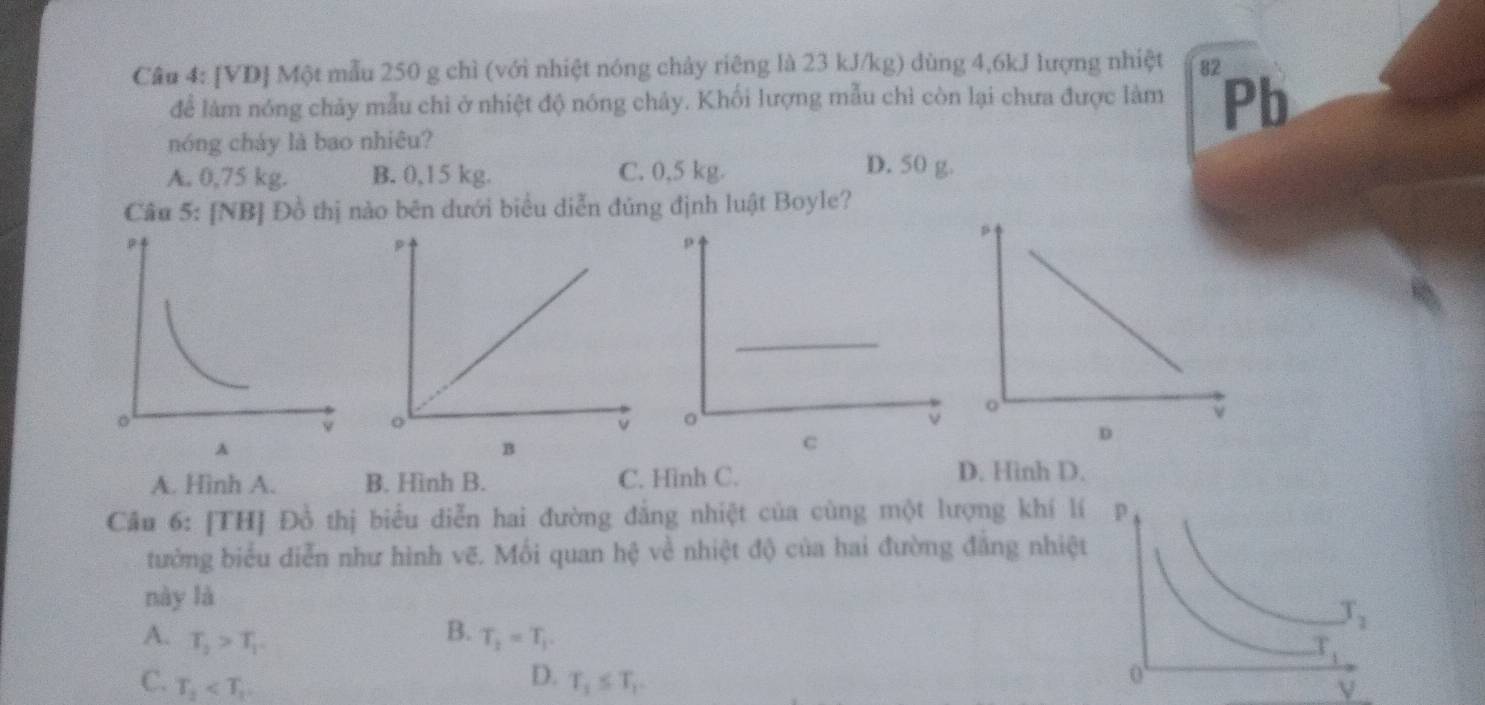 [VD] Một mẫu 250 g chì (với nhiệt nóng chảy riêng là 23 kJ/kg) dùng 4,6kJ lượng nhiệt 82
để làm nóng chảy mẫu chi ở nhiệt độ nóng chảy. Khối lượng mẫu chỉ còn lại chưa được làm Pb
nóng cháy là bao nhiêu?
A. 0,75 kg. B. 0,15 kg. C. 0,5 kg.
D. 50 g.
Cầu 5: [NB] Đồ thị nào bên dưới biểu diễn đủng định luật Boyle?
 
 
λ
B
A. Hình A. B. Hình B. C. Hình C.
D. Hinh D.
Cầu 6: [TH] Đồ thị biểu diễn hai đường đẳng nhiệt của cùng một lượng khí l
tưởng biểu diễn như hình vẽ. Mối quan hệ về nhiệt độ của hai đường đẳng nhiệt
này là
B.
A. T_2>T_1 T_2=T_1.
D.
C. T_2 T_1≤ T_1.