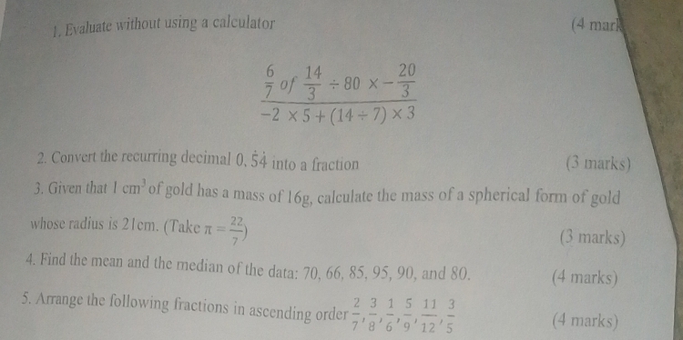 Evaluate without using a calculator (4 mark
frac  6/7 of 14/3 / 80* - 20/3 -2* 5+(14/ 7)* 3
2. Convert the recurring decimal 0.dot 5dot 4 into a fraction (3 marks) 
3. Given that 1cm^3 of gold has a mass of 16g, calculate the mass of a spherical form of gold 
whose radius is 21cm. (Take π = 22/7 ) (3 marks) 
4. Find the mean and the median of the data: 70, 66, 85, 95, 90, and 80. (4 marks) 
5. Arrange the following fractions in ascending order  2/7 ,  3/8 ,  1/6 ,  5/9 ,  11/12 ,  3/5  (4 marks)