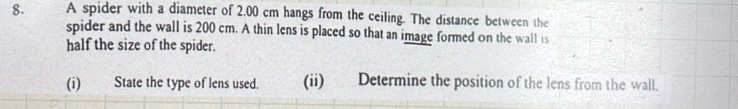 A spider with a diameter of 2.00 cm hangs from the ceiling. The distance between the 
spider and the wall is 200 cm. A thin lens is placed so that an image formed on the wall is 
half the size of the spider. 
(i) State the type of lens used. (ii) Determine the position of the lens from the wall.