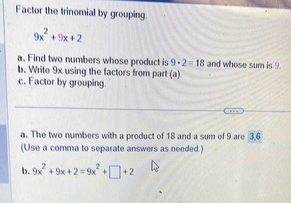 Factor the trinomial by grouping
9x^2+9x+2
a. Find two numbers whose product is 9· 2=18 and whose sum is 9. 
b. Write 9x using the factors from part (a). 
c. Factor by grouping. 
a. The two numbers with a product of 18 and a sum of 9 are 3, 6. 
(Use a comma to separate answers as needed.) 
b、 9x^2+9x+2=9x^2+□ +2