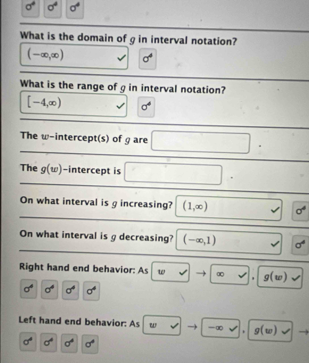 sigma° sigma^4 sigma^4
What is the domain of g in interval notation?
(-∈fty ,∈fty )
□  sigma^4
What is the range of g in interval notation?
[-4,∈fty )
, sigma^4
The w -intercept(s) of g are □. 
The g(w) -intercept is □. 
On what interval is g increasing? (1,∈fty ) y sigma^6
On what interval is g decreasing? (-∈fty ,1) y=□ _  sigma^6
Right hand end behavior: As w v ∞ v g(w) surd 
sigma^6 0^6 sigma^6 sigma^4
Left hand end behavior: As w v -∞ , g(w) surd
sigma^6 sigma^4 sigma^4 sigma^4