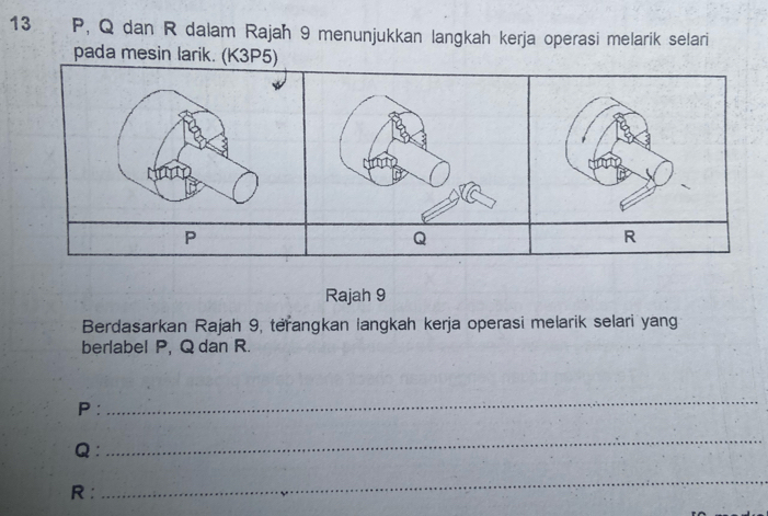 13 P, Q dan R dalam Rajah 9 menunjukkan langkah kerja operasi melarik selari 
pada mesin larik. (K3P5)
P
Q
Rajah 9 
Berdasarkan Rajah 9, terangkan langkah kerja operasi melarik selari yan 
berlabel P, Q dan R.
P : 
_
Q ： 
_
R : 
_