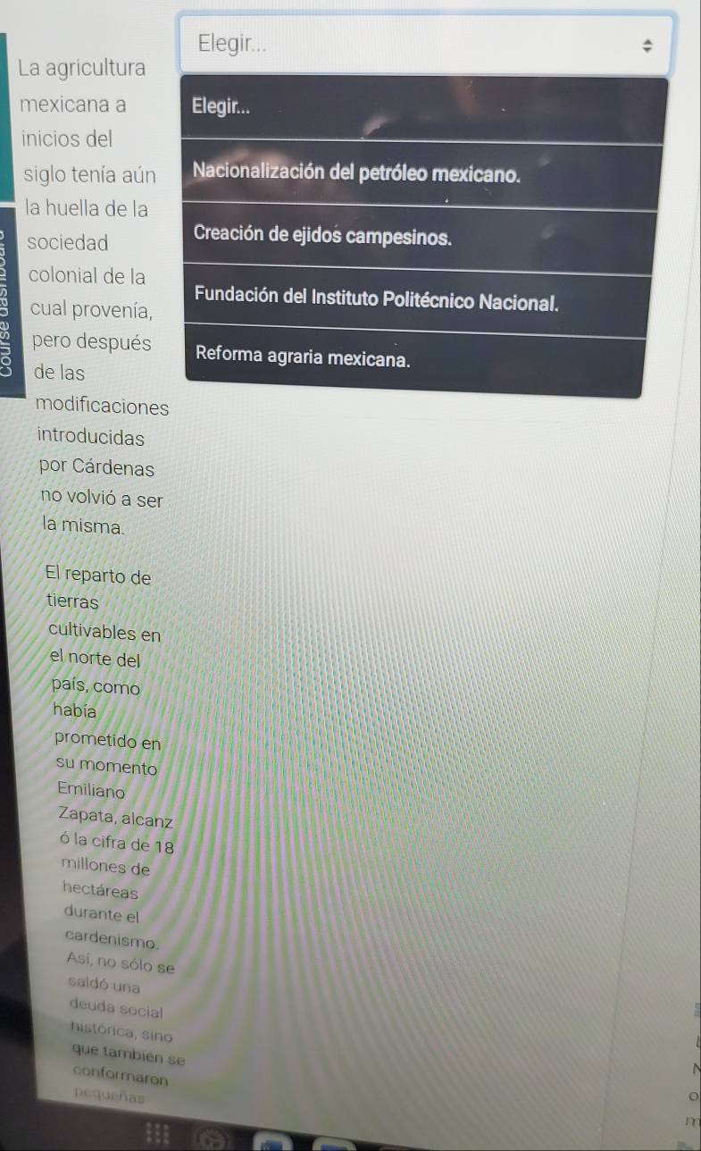 Elegir...
La agricultura
mexicana a Elegir...
inicios del
siglo tenía aún Nacionalización del petróleo mexicano.
la huella de la
sociedad Creación de ejidos campesinos.
colonial de la
Fundación del Instituto Politécnico Nacional.
cual provenía,
pero después Reforma agraria mexicana.
de las
modificaciones
introducidas
por Cárdenas
no volvió a ser
la misma.
El reparto de
tierras
cultivables en
el norte del
país, como
había
prometido en
su momento
Emiliano
Zapata, alcanz
ó la cifra de 18
millones de
hectáreas
durante el
cardenismo.
Así, no sólo se
saldó una
deuda social
histórica, sino
que también se
conformaron
pequeñas