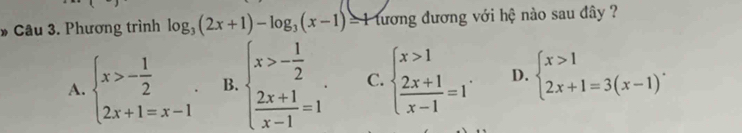 Phương trình log _3(2x+1)-log _3(x-1)= tương đương với hệ nào sau đây ?
A. beginarrayl x>- 1/2 . 2x+1=x-1endarray.. B. beginarrayl x>- 1/2   (2x+1)/x-1 =1endarray. C. beginarrayl x>1  (2x+1)/x-1 =1endarray. D. beginarrayl x>1 2x+1=3(x-1)endarray..