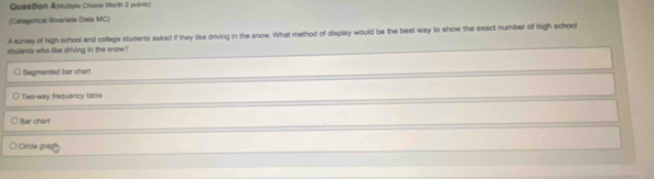 Question 4(Muliple Choice Worth 2 points)
(Categorical Bivariate Data MC)
A survey of high school and college students asked if they like driving in the snow. What method of display would be the best way to show the exsct number of high schoo
shidents who like driving in the snow?
Segmented bar chart
Two-way frequency tabis
Bar chart
Circle grap