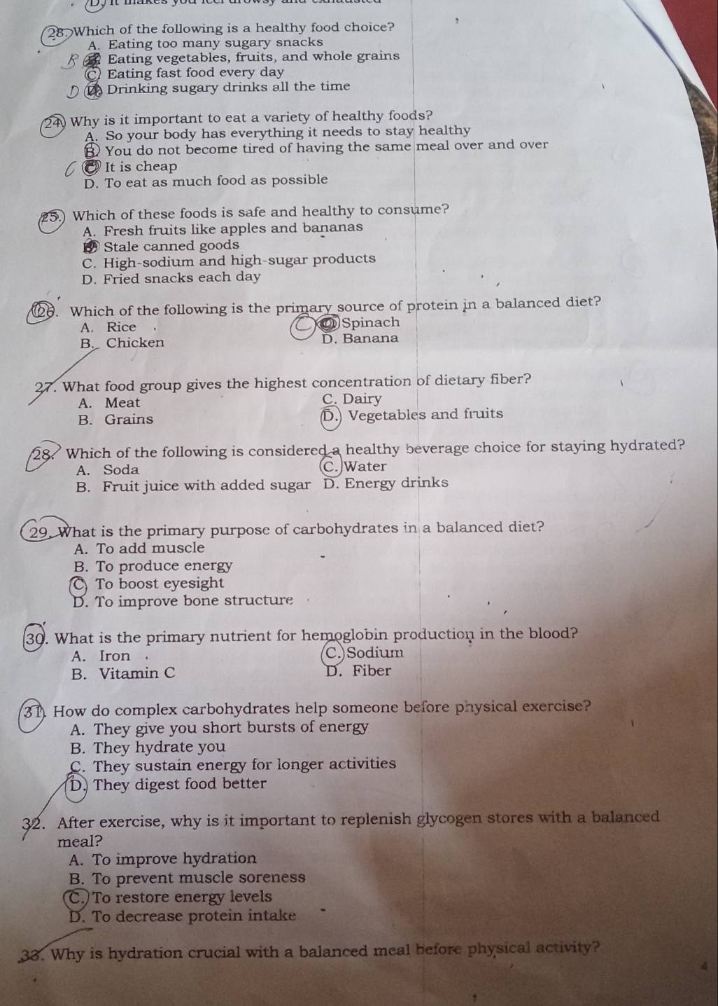 Which of the following is a healthy food choice?
A. Eating too many sugary snacks
Eating vegetables, fruits, and whole grains
Eating fast food every day
Drinking sugary drinks all the time
24) Why is it important to eat a variety of healthy foods?
A. So your body has everything it needs to stay healthy
B You do not become tired of having the same meal over and over
@ It is cheap
D. To eat as much food as possible
25.) Which of these foods is safe and healthy to consume?
A. Fresh fruits like apples and bananas
Stale canned goods
C. High-sodium and high-sugar products
D. Fried snacks each day
6. Which of the following is the primary source of protein in a balanced diet?
A. Rice OSpinach
B. Chicken D. Banana
27. What food group gives the highest concentration of dietary fiber?
A. Meat C. Dairy
B. Grains D. Vegetables and fruits
28. Which of the following is considered a healthy beverage choice for staying hydrated?
A. Soda C. Water
B. Fruit juice with added sugar D. Energy drinks
29. What is the primary purpose of carbohydrates in a balanced diet?
A. To add muscle
B. To produce energy
To boost eyesight
D. To improve bone structure
30. What is the primary nutrient for hemoglobin production in the blood?
A. Iron ， C.)Sodium
B. Vitamin C D. Fiber
31. How do complex carbohydrates help someone before physical exercise?
A. They give you short bursts of energy
B. They hydrate you
C. They sustain energy for longer activities
D. They digest food better
32. After exercise, why is it important to replenish glycogen stores with a balanced
meal?
A. To improve hydration
B. To prevent muscle soreness
C. To restore energy levels
D. To decrease protein intake
33. Why is hydration crucial with a balanced meal before physical activity?