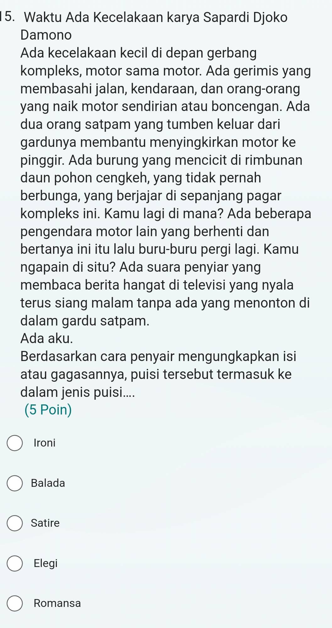 Waktu Ada Kecelakaan karya Sapardi Djoko
Damono
Ada kecelakaan kecil di depan gerbang
kompleks, motor sama motor. Ada gerimis yang
membasahi jalan, kendaraan, dan orang-orang
yang naik motor sendirian atau boncengan. Ada
dua orang satpam yang tumben keluar dari
gardunya membantu menyingkirkan motor ke
pinggir. Ada burung yang mencicit di rimbunan
daun pohon cengkeh, yang tidak pernah
berbunga, yang berjajar di sepanjang pagar
kompleks ini. Kamu lagi di mana? Ada beberapa
pengendara motor lain yang berhenti dan
bertanya ini itu lalu buru-buru pergi lagi. Kamu
ngapain di situ? Ada suara penyiar yang
membaca berita hangat di televisi yang nyala
terus siang malam tanpa ada yang menonton di
dalam gardu satpam.
Ada aku.
Berdasarkan cara penyair mengungkapkan isi
atau gagasannya, puisi tersebut termasuk ke
dalam jenis puisi....
(5 Poin)
Ironi
Balada
Satire
Elegi
Romansa