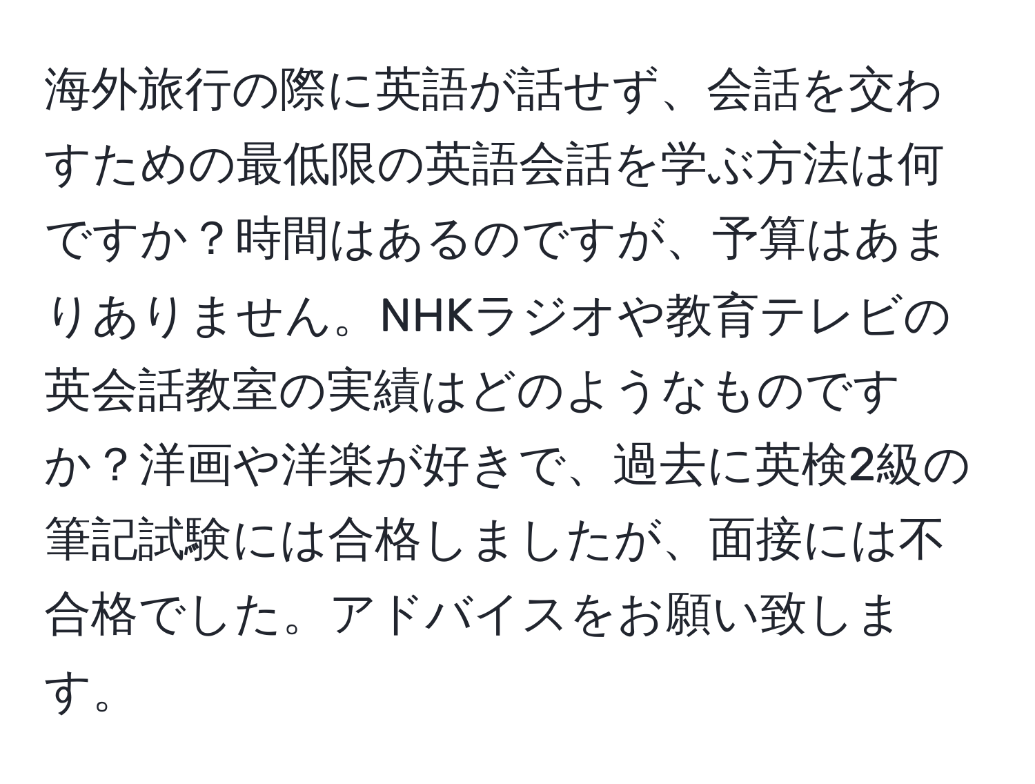 海外旅行の際に英語が話せず、会話を交わすための最低限の英語会話を学ぶ方法は何ですか？時間はあるのですが、予算はあまりありません。NHKラジオや教育テレビの英会話教室の実績はどのようなものですか？洋画や洋楽が好きで、過去に英検2級の筆記試験には合格しましたが、面接には不合格でした。アドバイスをお願い致します。