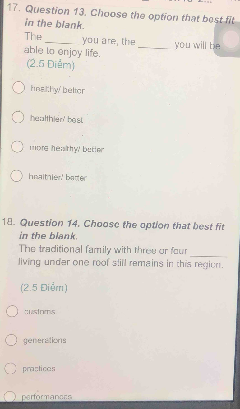 Choose the option that best fit
in the blank.
The _you are, the
_you will be
able to enjoy life.
(2.5 Điểm)
healthy/ better
healthier/ best
more healthy/ better
healthier/ better
18. Question 14. Choose the option that best fit
in the blank.
_
The traditional family with three or four
living under one roof still remains in this region.
(2.5 Điểm)
customs
generations
practices
performances