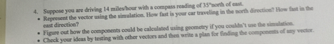 Suppose you are driving 14 miles/hour with a compass reading of 35° 'north of east. 
Represent the vector using the simulation. How fast is your car traveling in the north direction? How fast in the 
east direction? 
Figure out how the components could be calculated using geometry if you couldn’t use the simulation. 
Check your ideas by testing with other vectors and then write a plan for finding the components of any vector.