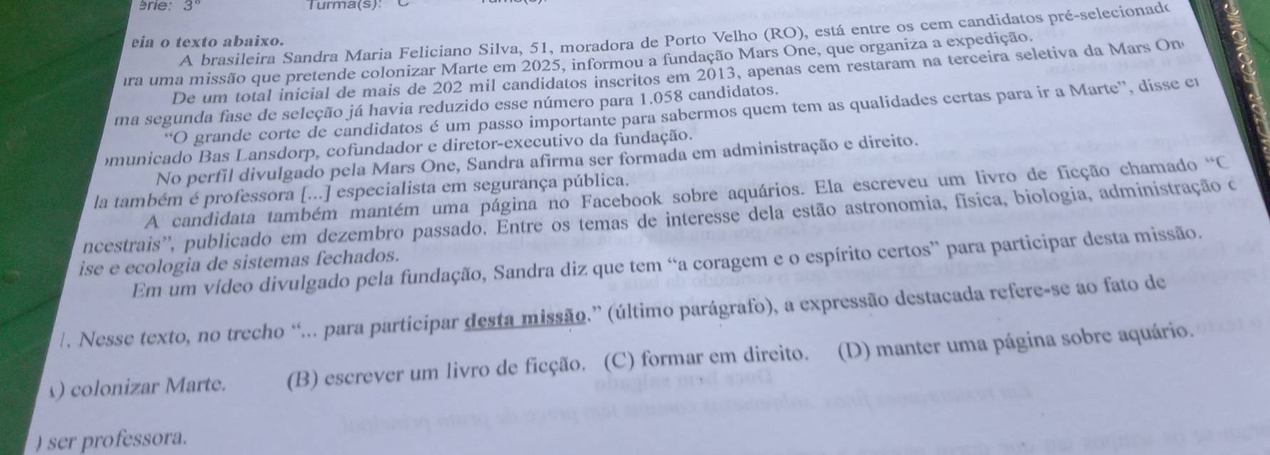 érie: 3 Turma(s):
A brasileira Sandra Maria Feliciano Silva, 51, moradora de Porto Velho (RO), está entre os cem candidatos pré-selecionado
eia o texto abaixo.
ira uma missão que pretende colonizar Marte em 2025, informou a fundação Mars One, que organiza a expedição.
De um total inicial de mais de 202 mil candidatos inscritos em 2013, apenas cem restaram na terceira seletiva da Mars On
ma segunda fase de seleção já havia reduzido esse número para 1.058 candidatos.
“O grande corte de candidatos é um passo importante para sabermos quem tem as qualidades certas para ir a Marte”, disse en
omunicado Bas Lansdorp, cofundador e diretor-executivo da fundação.
No perfil divulgado pela Mars One, Sandra afirma ser formada em administração e direito.
la também é professora [...] especialista em segurança pública.
A candidata também mantém uma página no Facebook sobre aquários. Ela escreveu um livro de ficção chamado “C
ncestrais'', publicado em dezembro passado, Êntre os temas de interesse dela estão astronomia, física, biologia, administração c
Em um vídeo divulgado pela fundação, Sandra diz que tem “a coragem e o espírito certos” para participar desta missão.
ise e ecologia de sistemas fechados.
/. Nesse texto, no trecho “... para participar desta missão.” (último parágrafo), a expressão destacada refere-se ao fato de
) colonizar Marte. (B) escrever um livro de ficção. (C) formar em direito. (D) manter uma página sobre aquário.
) ser professora.