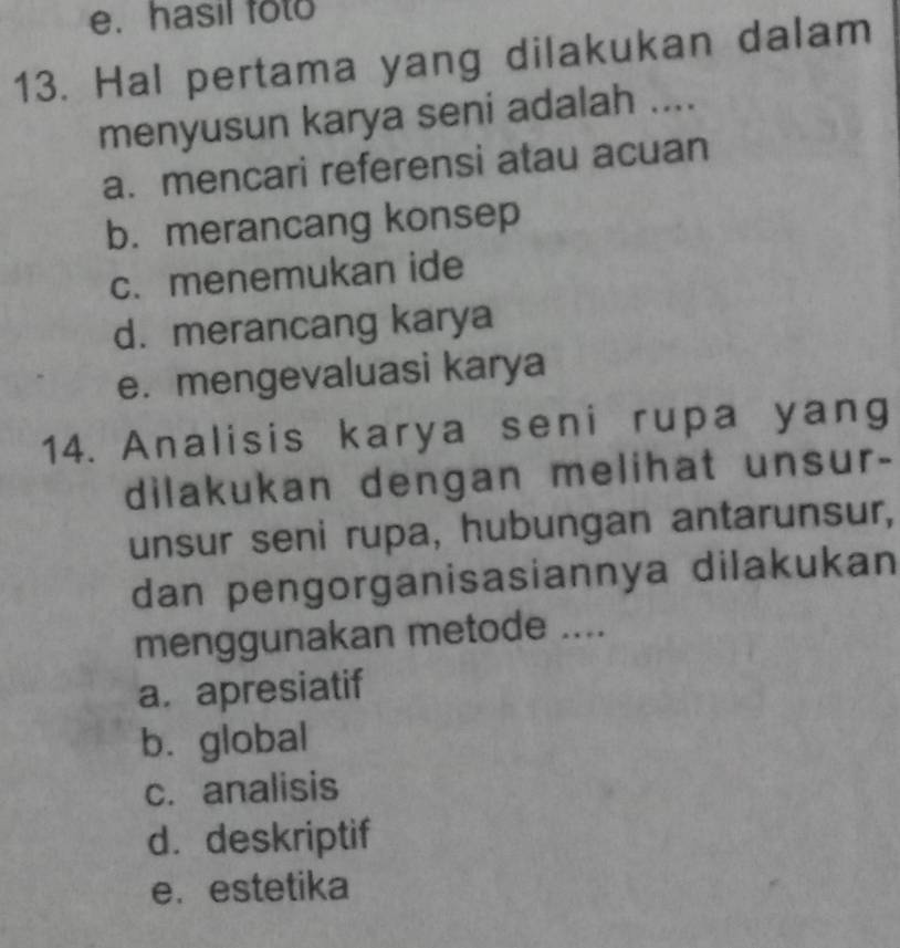 hasil foto
13. Hal pertama yang dilakukan dalam
menyusun karya seni adalah ....
a. mencari referensi atau acuan
b. merancang konsep
c. menemukan ide
d. merancang karya
e. mengevaluasi karya
14. Analisis karya seni rupa yang
dilakukan dengan melihat unsur-
unsur seni rupa, hubungan antarunsur,
dan pengorganisasiannya dilakukan
menggunakan metode ....
a. apresiatif
b. global
c. analisis
d. deskriptif
e. estetika