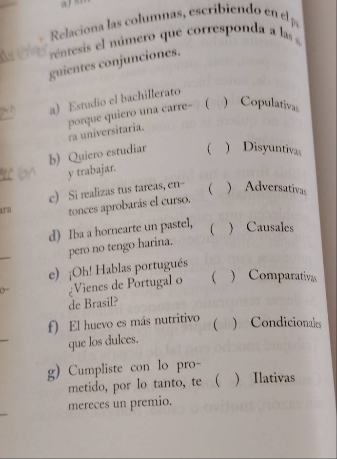 Relaciona las columnas, escribiendo en el pa 
réntesis el número que corresponda a las sí 
guientes conjunciones. 
a) Estudio el bachillerato 
porque quiero una carre- ( ) Copulativas 
ra universitaria. 
b) Quiero estudiar 
( ) Disyuntivas 
y trabajar. 
c) Si realizas tus tareas, en- ( ) Adversativas 
ara 
tonces aprobarás el curso. 
d) Iba a hornearte un pastel,  ) Causales 
pero no tengo harina. 
e) ¡Oh! Hablas portugués 
(= 
¿Vienes de Portugal o  ) Comparativas 
de Brasil? 
f) El huevo es más nutritivo 
( ) Condicionales 
que los dulces. 
g) Cumpliste con lo pro- 
metido, por lo tanto, te ( ) Ilativas 
mereces un premio.