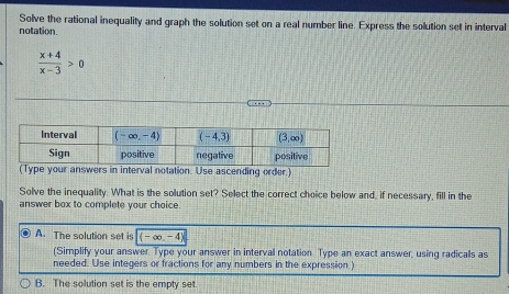 Solve the rational inequality and graph the solution set on a real number line. Express the solution set in interval
notation.
 (x+4)/x-3 >0
(Type your answers in interval notation. Use ascending order.)
Solve the inequality. What is the solution set? Select the correct choice below and, if necessary, fill in the
answer box to complete your choice.
A. The solution set is boxed (-∈fty ,-4)
(Simplify your answer. Type your answer in interval notation. Type an exact answer, using radicalls as
needed. Use integers or fractions for any numbers in the expression )
B. The solution set is the empty set.