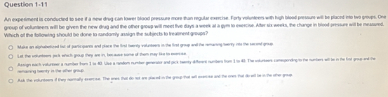 An experiment is conducted to see if a new drug can lower blood pressure more than regular exercise. Forty volunteers with high blood pressure will be placed into two groups. One
group of volunteers will be given the new drug and the other group will meet five days a week at a gym to exercise. After six weeks, the change in blood pressure will be measured.
Which of the following should be done to randomly assign the subjects to treatment groups?
Make an alphabetized list of participants and place the first twenty volunteers in the first group and the remaiing twenty into the second group.
Let the volunteers pick which group they are in, because some of them may like to exercise.
remaining twenty in the other group . Assign each volunteer a number from 1 to 40. Use a random number generator and pick twenty different numbers from 1 to 40. The volurteers comesponding to the numbers will be in the first group and the
Ask the volunteers if they normally exercise. The ones that do not are placed in the group that will exercise and the ones that do will be in the other group.