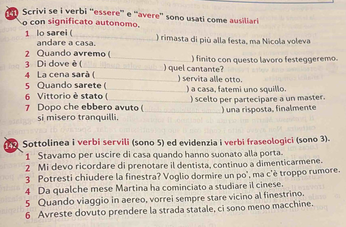 Scrivi se i verbi “essere” e “avere” sono usati come ausiliari 
o con significato autonomo. 
1 lo sarei ( _) rimasta di più alla festa, ma Nicola voleva 
andare a casa. 
2 Quando avremo ( 
_) finito con questo lavoro festeggeremo. 
3 Di dove è ( _) quel cantante? 
4 La cena sarà ( _) servita alle otto. 
5 Quando sarete (_ ) a casa, fatemi uno squillo. 
6 Vittorio è stato ( 
_) scelto per partecipare a un master. 
7 Dopo che ebbero avuto (_ ) una risposta, finalmente 
si misero tranquilli. 
Sottolinea i verbi servili (sono 5) ed evidenzia i verbi fraseologici (sono 3). 
1 Stavamo per uscire di casa quando hanno suonato alla porta. 
2 Mi devo ricordare di prenotare il dentista, continuo a dimenticarmene. 
3 Potresti chiudere la finestra? Voglio dormire un po’, ma c’è troppo rumore. 
4 Da qualche mese Martina ha cominciato a studiare il cinese. 
5 Quando viaggio in aereo, vorrei sempre stare vicino al finestrino. 
6 Avreste dovuto prendere la strada statale, ci sono meno macchine.