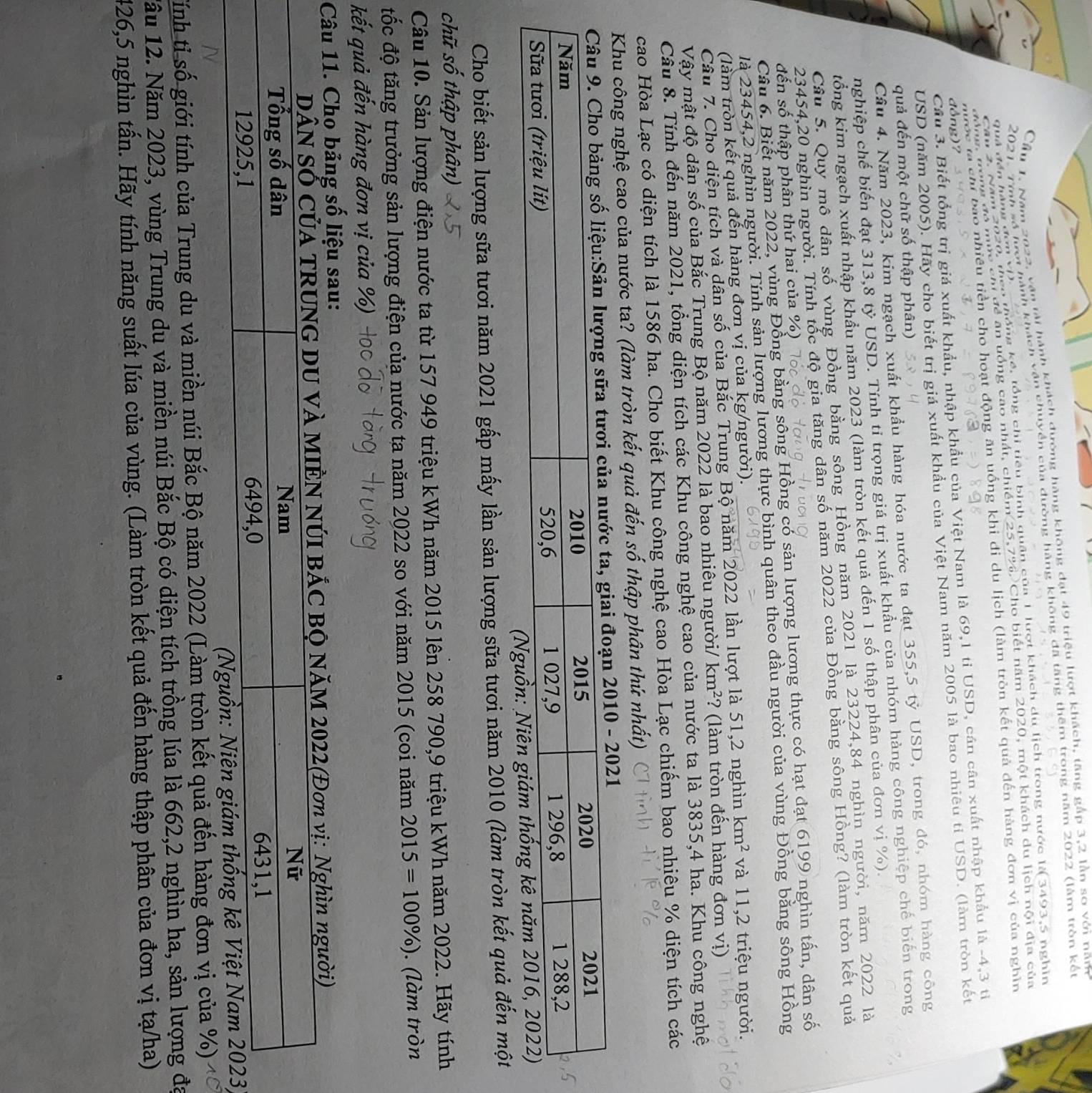 Cầu 1. Năm 2022, vận tải hành khách dường hàng không đạt 49 triệu lượt khách, tăng gắp 3,2 lần so với năn
~* hành khách vận chuyền của dường hàng không đã tăng thêm trong năm 2022 (làm tròn kết
Nău 2. Năm 2020, theo thống kế, tổng chi tiêu bình quân của 1 lượt khách du lịch trong nước là 3493,5 nghin
2021.Tính 
Ana, nong đó mức chỉ đề ăn uồng cao nhất, chiếm 25,7%. Cho biết năm 2020, một khách du lịch nội địa của
quả đền hàn g  ở 
tiền cho hoạt động ăn uống khi di du lịch (làm tròn kết quả đến hàng đơn vị của nghìn
Cầu 3. Biết tổng trị giá xuất khẩu, nhập khẩu của Việt Nam là 69,1 tỉ USD, cán cân xuất nhập khẩu là -4,3 tiỉ
đòng)?
USD (năm 2005). Hãy cho biết trị giá xuất khẩu của Việt Nam năm 2005 là bao nhiêu tỉ USD. (làm tròn kết
quả đến một chữ số thập phân)
Cầu 4. Năm 2023, kim ngạch xuất khẩu hàng hóa nước ta đạt 355,5 tỷ USD, trong đó, nhóm hàng công
nghiệp chế biến đạt 313,8 tỷ USD. Tính tỉ trọng giá trị xuất khẩu của nhóm hàng công nghiệp chế biến trong
tổng kim ngạch xuất nhập khẩu năm 2023 (làm tròn kết quả đến 1 số thập phân của đơn vị %).
Câu 5. Quy mô dân số vùng Đồng bằng sông Hồng năm 2021 là 23224,84 nghìn người, năm 2022 là
23454,20 nghìn người. Tính tổc độ gia tăng dân số năm 2022 của Đồng bằng sông Hồng? (làm tròn kết quả
Câu 6. Biết năm 2022, vùng Đồng bằng sông Hồng có sản lượng lương thực có hạt đạt 6199 nghìn tấn, dân số
đến số thập phân thứ hai của %)
là 23454,2 nghìn người. Tính sản lượng lương thực bình quân theo đầu người của vùng Đồng bằng sông Hồng
(làm tròn kết quả đến hàng đơn vị của kg/người).
Câu 7. Cho diện tích và dân số của Bắc Trung Bộ năm 2022 lần lượt là 51,2 nghìn km^2 và 11,2 triệu người.
Vậy mật độ dân số của Bắc Trung Bộ năm 2022 là bao nhiêu người/ km^2 ? (làm tròn đến hàng đơn vị)
Cầu 8. Tính đến năm 2021, tổng diện tích các Khu công nghệ cao của nước ta là 3835,4 ha. Khu công nghệ
cao Hòa Lạc có diện tích là 1586 ha. Cho biết Khu công nghệ cao Hòa Lạc chiếm bao nhiêu % diện tích các
Khu công nghệ cao của nước ta? (làm tròn kết quả đến số thập phân thứ nhất)
ủa nước ta, giai đoạn 2010 - 2021
Cho biết sản lượng sữa tươi năm 2021 gấp mấy lần sản lượng sữa tươi năm 2010 (làm tròn kết quả đến một
chữ số thập phân)
Câu 10. Sản lượng điện nước ta từ 157 949 triệu kWh năm 2015 lên 258 790,9 triệu kWh năm 2022. Hãy tính
tốc độ tăng trưởng sản lượng điện của nước ta năm 2022 so với năm 2015 (coi năm 2015=100% ). (làm tròn
kết quả đến hàng đơn vị của %)
Câu 11. Cho bảng số liệu sau:
2022(Đơn vị: Nghìn người)
)
Tính tỉ số giới tính của Trung du và miền núi Bắc Bộ năm 2022 (Làm tròn kết quả đến hàng đơn vị của %)
1ầu 12. Năm 2023, vùng Trung du và miền núi Bắc Bộ có diện tích trồng lúa là 662,2 nghìn ha, sản lượng đa
426,5 nghìn tấn. Hãy tính năng suất lúa của vùng. (Làm tròn kết quả đến hàng thập phân của đơn vị tạ/ha)